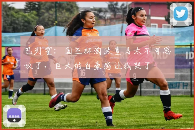 巴列霍：国王杯淘汰皇马太不可思议了，巨大的自豪感让我哭了