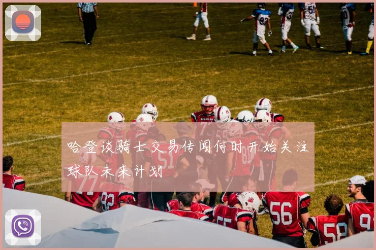 哈登谈骑士交易传闻何时开始关注球队未来计划