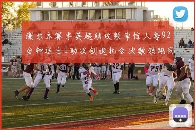 谢尔本赛季英超助攻频率惊人每92分钟送出1助攻创造机会次数领跑同期