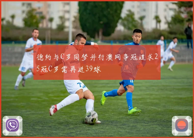 德约与C罗同梦并行澳网争冠追求25冠C罗需再进39球