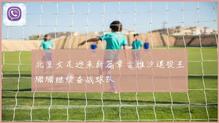 北京女足迎来新篇章古雅沙退役王珊珊继续奋战球队