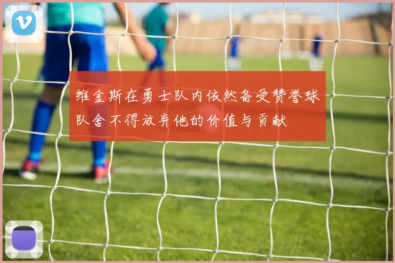 维金斯在勇士队内依然备受赞誉球队舍不得放弃他的价值与贡献