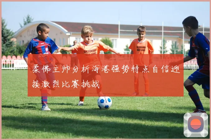 柔佛主帅分析海港强势特点自信迎接激烈比赛挑战