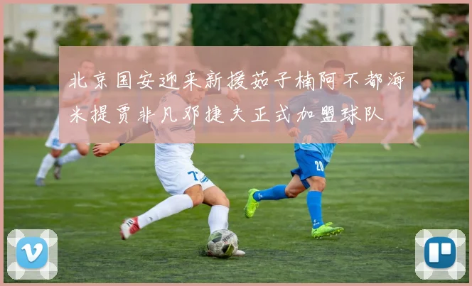 北京国安迎来新援茹子楠阿不都海米提贾非凡邓捷夫正式加盟球队