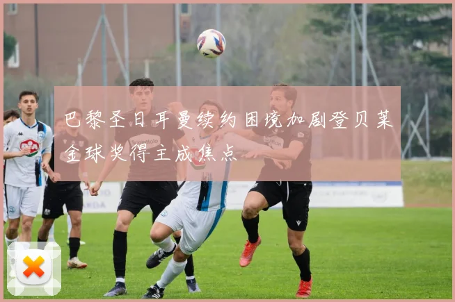 巴黎圣日耳曼续约困境加剧登贝莱金球奖得主成焦点