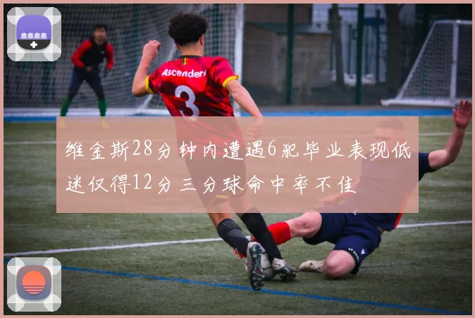 维金斯28分钟内遭遇6犯毕业表现低迷仅得12分三分球命中率不佳