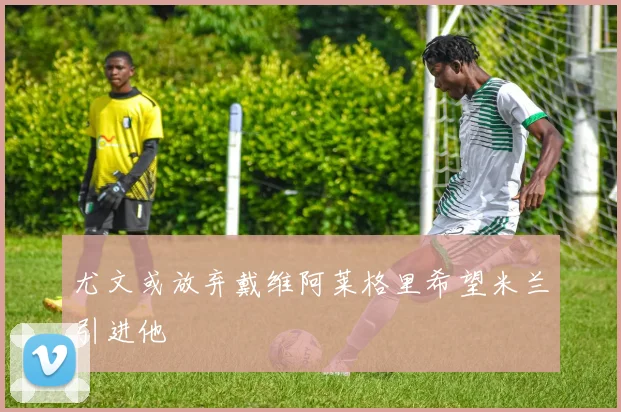 尤文或放弃戴维阿莱格里希望米兰引进他