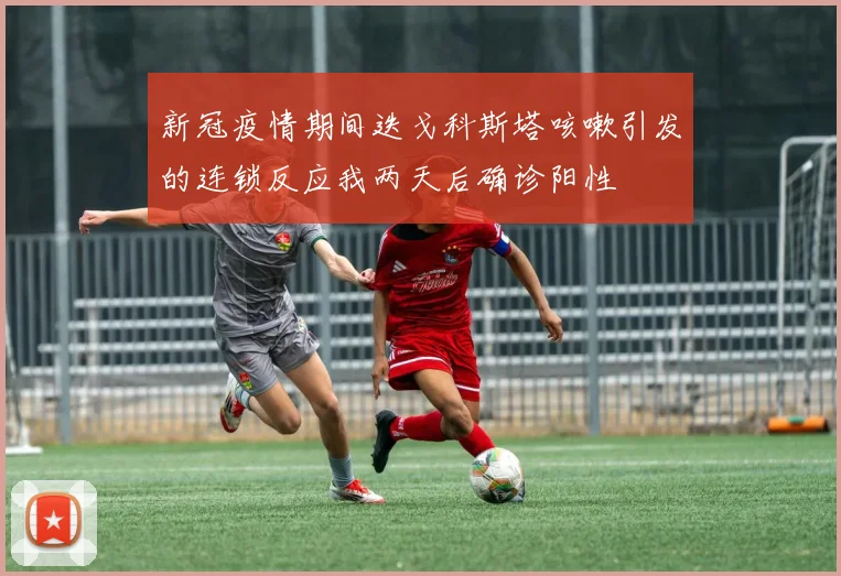 新冠疫情期间迭戈科斯塔咳嗽引发的连锁反应我两天后确诊阳性