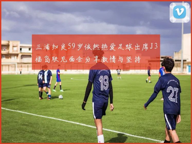 三浦知良59岁依然热爱足球出席J3福岛联见面会分享激情与坚持