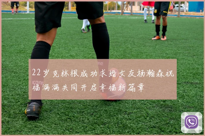 22岁克林根成功求婚女友杨瀚森祝福满满共同开启幸福新篇章