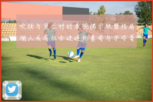 吹杨与莫兰特的表现揭示联盟格局湖人或有机会追逐约基奇与字母哥
