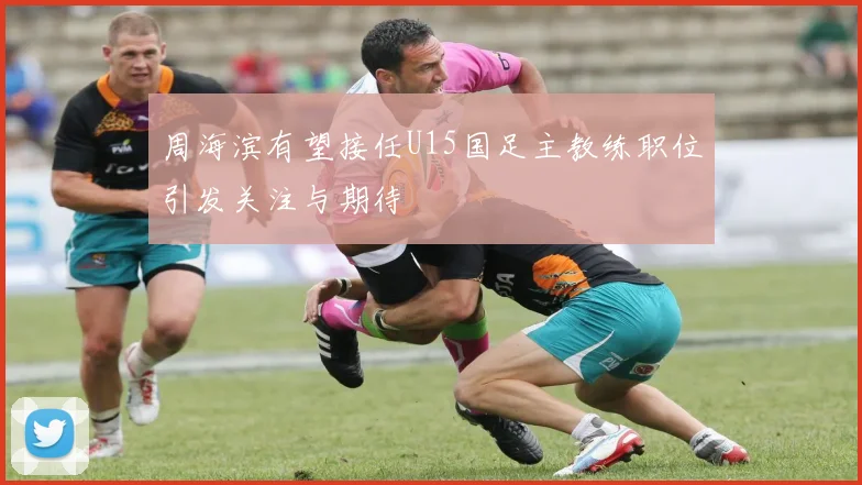 周海滨有望接任U15国足主教练职位引发关注与期待