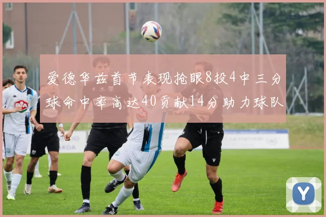 爱德华兹首节表现抢眼8投4中三分球命中率高达40贡献14分助力球队进攻