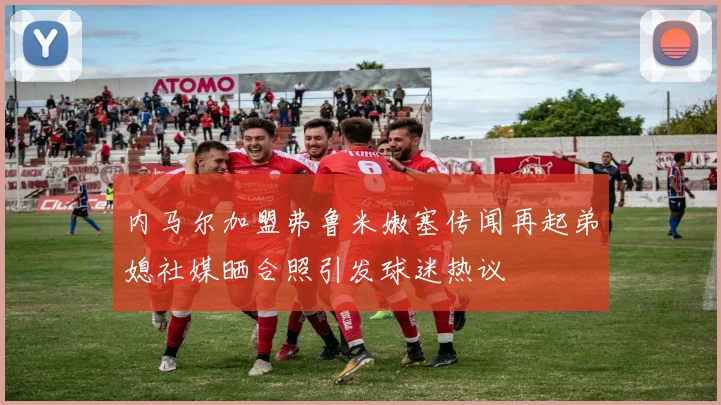 内马尔加盟弗鲁米嫩塞传闻再起弟媳社媒晒合照引发球迷热议
