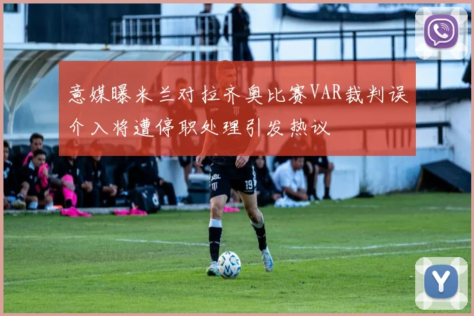 意媒曝米兰对拉齐奥比赛VAR裁判误介入将遭停职处理引发热议