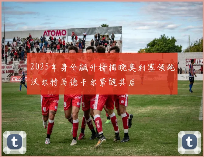 2025年身价飙升榜揭晓奥利塞领跑沃尔特马德卡尔紧随其后