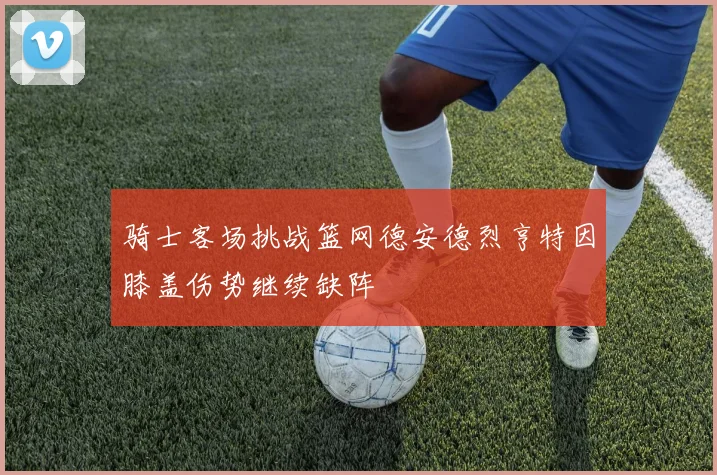 骑士客场挑战篮网德安德烈亨特因膝盖伤势继续缺阵