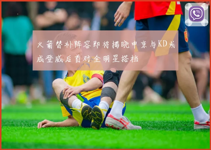 火箭替补阵容即将揭晓申京与KD或成登威后首对全明星搭档